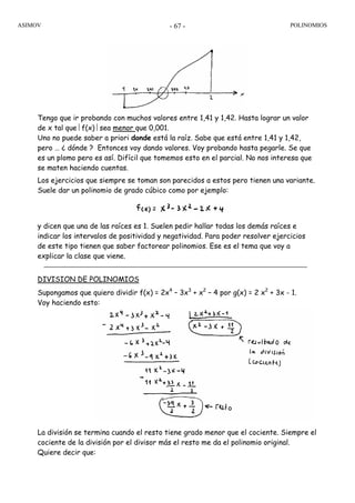 ASIMOV POLINOMIOS- 67 -
Tengo que ir probando con muchos valores entre 1,41 y 1,42. Hasta lograr un valor
de x tal que ⎢f(x) ⎢sea menor que 0,001.
Uno no puede saber a priori donde está la raíz. Sabe que está entre 1,41 y 1,42,
pero … ¿ dónde ? Entonces voy dando valores. Voy probando hasta pegarle. Se que
es un plomo pero es así. Difícil que tomemos esto en el parcial. No nos interesa que
se maten haciendo cuentas.
Los ejercicios que siempre se toman son parecidos a estos pero tienen una variante.
Suele dar un polinomio de grado cúbico como por ejemplo:
y dicen que una de las raíces es 1. Suelen pedir hallar todas los demás raíces e
indicar los intervalos de positividad y negatividad. Para poder resolver ejercicios
de este tipo tienen que saber factorear polinomios. Ese es el tema que voy a
explicar la clase que viene.
DIVISION DE POLINOMIOS
Supongamos que quiero dividir f(x) = 2x4
– 3x3
+ x2
– 4 por g(x) = 2 x2
+ 3x - 1.
Voy haciendo esto:
La división se termina cuando el resto tiene grado menor que el cociente. Siempre el
cociente de la división por el divisor más el resto me da el polinomio original.
Quiere decir que:
 