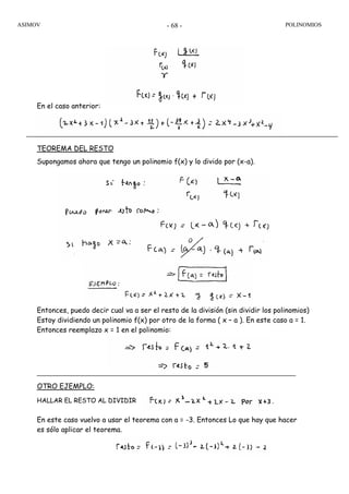 ASIMOV POLINOMIOS- 68 -
En el caso anterior:
TEOREMA DEL RESTO
Supongamos ahora que tengo un polinomio f(x) y lo divido por (x-a).
Entonces, puedo decir cual va a ser el resto de la división (sin dividir los polinomios)
Estoy dividiendo un polinomio f(x) por otro de la forma ( x – a ). En este caso a = 1.
Entonces reemplazo x = 1 en el polinomio:
OTRO EJEMPLO:
HALLAR EL RESTO AL DIVIDIR
En este caso vuelvo a usar el teorema con a = -3. Entonces Lo que hay que hacer
es sólo aplicar el teorema.
 