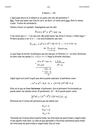 ASIMOV POLINOMIOS- 69 -
Resto = - 53
¿ Qué pasa ahora si el número a es justo una raíz del polinomio ?
Rta: Tiene que pasar que f(a) es cero, es decir, el resto será cero. Esto lo vamos
a usar. Traten de entenderlo.
Vamos a hacer un ejemplo. Supongamos que me dan:
Y me dicen que x = - 1 es una raíz. Me piden sacar las otras 2 raíces. ¿ Cómo hago ?
Primero pruebo a ver si x = - 1 es efectivamente una raíz:
Lo que hago es dividir el polinomio que me dan por el término ( x – la raíz). Entonces,
en este caso me queda ( x – (-1) ) = x + 1. Hago la división choclaza :
¿Qué logré con esto? Logré que ahora puedo expresar el polinomio como:
Esto es lo que se llama factorear el polinomio. Con el polinomio factoreando ya
puedo saber las demás raíces. El paréntesis (x2
– 4) lo puedo poner como:
Entonces las 3 raíces del polinomio que me daban son:
Teniendo las 3raíces ahora podría hallar los intervalos de positividad y negatividad.
A eso apunta todo esto. La idea es que aprendan a factorear polinomios para hallar
los intervalos de positividad y negatividad. Eso es todo.
 