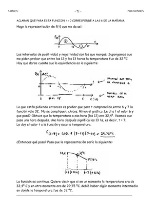 ASIMOV POLINOMIOS- 71 -
ACLARAN QUE PARA ESTA FUNCION t = 0 CORRESPONDE A LAS 6 DE LA MAÑANA.
Hago la representación de f(t) que me da así:
Los intervalos de positividad y negatividad son los que marqué. Supongamos que
me piden probar que entre las 12 y las 13 horas la temperatura fue de 32 ºC.
Hay que darse cuenta que la equivalencia es la siguiente:
Lo que están pidiendo entonces es probar que para t comprendido entre 6 y 7 la
función vale 32. No se compliquen, chicos. Miren el gráfico. Le di a t el valor 6 y
que pasó? Obtuve que la temperatura a esa hora (las 12) era 32,4º. Veamos que
pasa una hora después. Una hora después significa las 13 hs, es decir, t = 7.
Le doy el valor t a la función y saco la temperatura.
¿Entonces qué pasa? Pasa que la representación sería la siguiente:
La función es continua. Quiere decir que si en un momento la temperatura era de
32,4º C y en otro momento era de 29,75 ºC, debió haber algún momento intermedio
en donde la temperatura fue de 32 ºC.
 