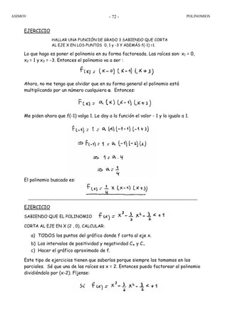 ASIMOV POLINOMIOS- 72 -
EJERCICIO
HALLAR UNA FUNCIÓN DE GRADO 3 SABIENDO QUE CORTA
AL EJE X EN LOS PUNTOS 0, 1 y -3 Y ADEMÁS f(-1) =1.
Lo que hago es poner el polinomio en su forma factoreada. Las raíces son: x1 = 0,
x2 = 1 y x3 = -3. Entonces el polinomio va a ser :
Ahora, no me tengo que olvidar que en su forma general el polinomio está
multiplicando por un número cualquiera a. Entonces:
Me piden ahora que f(-1) valga 1. Le doy a la función el valor - 1 y lo igualo a 1.
El polinomio buscado es:
EJERCICIO
SABIENDO QUE EL POLINOMIO
CORTA AL EJE EN X (2 , 0), CALCULAR:
a) TODOS los puntos del gráfico donde f corta al eje x.
b) Los intervalos de positividad y negatividad C+ y C-
c) Hacer el gráfico aproximado de f.
Este tipo de ejercicios tienen que saberlos porque siempre los tomamos en los
parciales. Sé que una de las raíces es x = 2. Entonces puedo factorear al polinomio
dividiéndolo por (x-2). Fíjense:
 