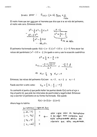 ASIMOV POLINOMIOS- 73 -
El resto tiene que ser cero por el teorema que dice que si a es raíz del polinomio,
el resto vale cero. Entonces divido.
El polinomio factoreado queda: f(x) = ( x – 2 ) ( x2
+ 1/2 x - ½ ) + 0. Para sacar las
raíces del paréntesis ( x2
+ 1/2 x - ½ ) lo igualo a cero y uso la ecuación cuadrática:
Entonces, las raíces del polinomio f(x) son: x1 = 2 , x2 = ½ y x3 = -1
Puedo escribir a esto como:
Ya contesté el punto a) que pedía hallar los puntos donde f(x) corta al eje x.
Voy al punto b), que pide los intervalos de positividad y negatividad. Entonces
voy a escribir el polinomio en su forma factoreada. Eso queda:
f(x) = (x-2) (x – ½) (x+1)
Ahora hago la tablita:
 