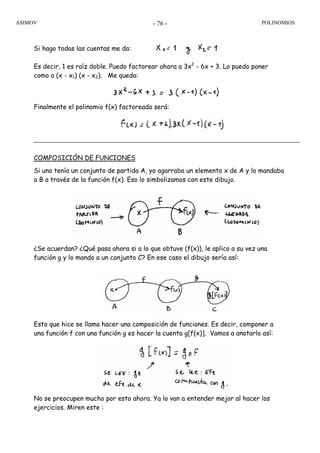 ASIMOV POLINOMIOS- 76 -
Si hago todas las cuentas me da:
Es decir, 1 es raíz doble. Puedo factorear ahora a 3x2
- 6x + 3. Lo puedo poner
como a (x - x1) (x - x2). Me queda:
Finalmente el polinomio f(x) factoreado será:
COMPOSICIÓN DE FUNCIONES
Si uno tenía un conjunto de partida A, yo agarraba un elemento x de A y lo mandaba
a B a través de la función f(x). Eso lo simbolizamos con este dibujo.
¿Se acuerdan? ¿Qué pasa ahora si a lo que obtuve (f(x)), le aplico a su vez una
función g y lo mando a un conjunto C? En ese caso el dibujo sería así:
Esto que hice se llama hacer una composición de funciones. Es decir, componer a
una función f con una función g es hacer la cuenta g[f(x)]. Vamos a anotarlo así:
No se preocupen mucho por esto ahora. Ya lo van a entender mejor al hacer los
ejercicios. Miren este :
 