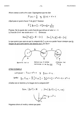ASIMOV POLINOMIOS- 78 -
Ahora vamos a este otro caso: Supongamos que me dan
¿Qué pasa si quiero hacer f de g(x) ? Veamos:
Fíjense. No le puedo dar a esta función que obtuve el valor x = -1.
La función 1/x+1 no existe en x = -1. Entonces:
Lo que quiero que vean es que la composición f o g se va a poder hacer siempre que la
imagen de g(x) esté dentro del dominio de f. Es decir:
OTRO EJEMPLO
¿Cuáles son el dominio y la imagen de la composición?
Hagamos ahora el revés y vamos que pasa:
 