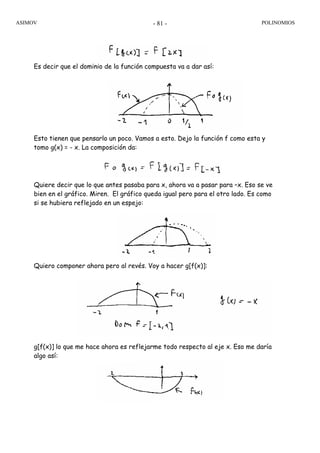 ASIMOV POLINOMIOS- 81 -
Es decir que el dominio de la función compuesta va a dar así:
Esto tienen que pensarlo un poco. Vamos a esto. Dejo la función f como esta y
tomo g(x) = - x. La composición da:
Quiere decir que lo que antes pasaba para x, ahora va a pasar para –x. Eso se ve
bien en el gráfico. Miren. El gráfico queda igual pero para el otro lado. Es como
si se hubiera reflejado en un espejo:
Quiero componer ahora pero al revés. Voy a hacer g[f(x)]:
g[f(x)] lo que me hace ahora es reflejarme todo respecto al eje x. Eso me daría
algo así:
 