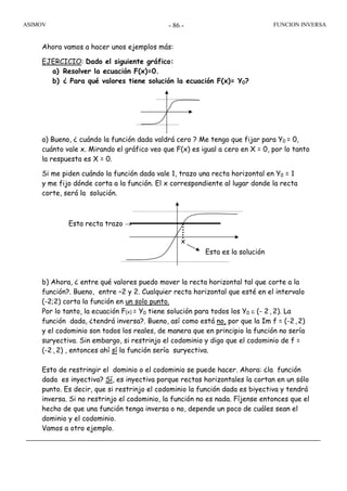 ASIMOV FUNCION INVERSA- 86 -
Ahora vamos a hacer unos ejemplos más:
EJERCICIO: Dado el siguiente gráfico:
a) Resolver la ecuación F(x)=0.
b) ¿ Para qué valores tiene solución la ecuación F(x)= Y0?
a) Bueno, ¿ cuándo la función dada valdrá cero ? Me tengo que fijar para Y0 = 0,
cuánto vale x. Mirando el gráfico veo que F(x) es igual a cero en X = 0, por lo tanto
la respuesta es X = 0.
Si me piden cuándo la función dada vale 1, trazo una recta horizontal en Y0 = 1
y me fijo dónde corta a la función. El x correspondiente al lugar donde la recta
corte, será la solución.
b) Ahora, ¿ entre qué valores puedo mover la recta horizontal tal que corte a la
función?. Bueno, entre –2 y 2. Cualquier recta horizontal que esté en el intervalo
(-2;2) corta la función en un solo punto.
Por lo tanto, la ecuación F(x) = Y0 tiene solución para todos los Y0 ε (- 2 , 2). La
función dada, ¿tendrá inversa?. Bueno, así como está no, por que la Im f = (-2,2)
y el codominio son todos los reales, de manera que en principio la función no sería
suryectiva. Sin embargo, si restrinjo el codominio y digo que el codominio de f =
(-2 , 2) , entonces ahí sí la función sería suryectiva.
Esto de restringir el dominio o el codominio se puede hacer. Ahora: ¿la función
dada es inyectiva? Sí, es inyectiva porque rectas horizontales la cortan en un sólo
punto. Es decir, que si restrinjo el codominio la función dada es biyectiva y tendrá
inversa. Si no restrinjo el codominio, la función no es nada. Fíjense entonces que el
hecho de que una función tenga inversa o no, depende un poco de cuáles sean el
dominio y el codominio.
Vamos a otro ejemplo.
Esta es la solución
Esta recta trazo →
x
 