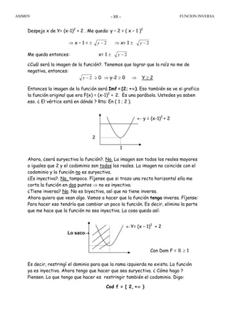 ASIMOV FUNCION INVERSA- 88 -
← y = (x-1)2
+ 2
2
1
Despejo x de Y= (x-1)2
+ 2 . Me queda: y – 2 = ( x – 1 )2
⇒ x – 1 = ± 2−y ⇒ x= 1 ± 2−y
Me queda entonces: x= 1 ± 2−y
¿Cuál será la imagen de la función?. Tenemos que lograr que la raíz no me de
negativa, entonces:
2−y ≥ 0 ⇒ y-2 ≥ 0 ⇒ Y ≥ 2
Entonces la imagen de la función será Imf = [2; +∞). Eso también se ve si grafico
la función original que era F(x) = (x-1)2
+ 2. Es una parábola. Ustedes ya saben
eso. ¿ El vértice está en dónde ? Rta: En ( 1 ; 2 ).
Ahora, ¿será suryectiva la función?. No. La imagen son todos los reales mayores
o iguales que 2 y el codominio son todos los reales. La imagen no coincide con el
codominio y la función no es suryectiva.
¿Es inyectiva?. No, tampoco. Fíjense que si trazo una recta horizontal ella me
corta la función en dos puntos ⇒ no es inyectiva.
¿Tiene inversa? No. No es biyectiva, así que no tiene inversa.
Ahora quiero que vean algo. Vamos a hacer que la función tenga inversa. Fíjense:
Para hacer eso tendría que cambiar un poco la función. Es decir, elimino la parte
que me hace que la función no sea inyectiva. La cosa queda así:
Es decir, restringí el dominio para que la rama izquierda no exista. La función
ya es inyectiva. Ahora tengo que hacer que sea suryectiva. ¿ Cómo hago ?
Piensen. Lo que tengo que hacer es restringir también el codominio. Digo:
Cod f = [ 2, +∞ )
Lo saco→
←Y= (x – 1)2
+ 2
Con Dom F = ℝ ≥ 1
 