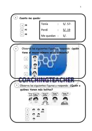5




7       Cuanto me queda:
a
a
         A   38            Tenía       :    S/. 57-
         .
         B   42            Perdí       :    S/. 19
         C   48
                           Me quedan :      S/.



8        Observa las siguientes figuras y responde: ¿quién
         tiene el mayor número en su camiseta?

             A
             .

             B


             C




    9   Observa las siguientes figuras y responde: ¿Quién o
        quiénes tienen más bolitas?




                 A
                 .
                 B

                 C
 