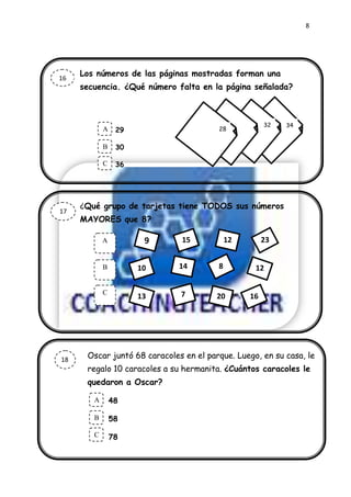 8




     Los números de las páginas mostradas forman una
16
     secuencia. ¿Qué número falta en la página señalada?



                                                      32   34
            A    29                     28

            .
            B    30

            C    36




     ¿Qué grupo de tarjetas tiene TODOS sus números
17
     MAYORES que 8?

            A          9      15            12        23


            B         10      14        8         12

            C                 7
                      13                20       16




18    Oscar juntó 68 caracoles en el parque. Luego, en su casa, le
      regalo 10 caracoles a su hermanita. ¿Cuántos caracoles le
      quedaron a Oscar?

        A       48
        .
        B       58

        C       78
 