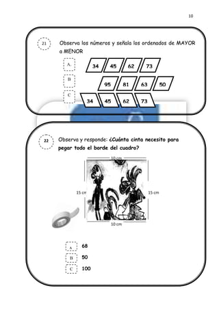 10




21        Observa los números y señala los ordenados de MAYOR
          a MENOR

             A.
                           34    45           62    73

             B
                                95           81    63           50
             C
                       34       45           62    73




22        Observa y responde: ¿Cuánta cinta necesito para
          pegar todo el borde del cuadro?
     23
                                     10 cm
     9




                   15 cm                                15 cm




                                     10 cm




              A.     68

              B      50

              C      100
 