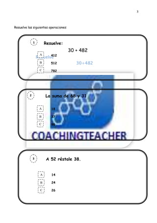3




Resuelve las siguientes operaciones:



              1          Resuelve:
              a
              a                        30 + 482
                     A   412
                  Resuelve
                     .
                     B      512            30+482
                     C      782




          2              La suma de 68 y 31
          a
          a              es:
                    A       18
                    .
                    B       37

                    C       99




              3          A 52 réstale 38.
              a
              a
                  La suma de 68 y 31 es:
                      A     14
                 .
              Ahora marca la respuesta.
                 B      24

                     C      26
 