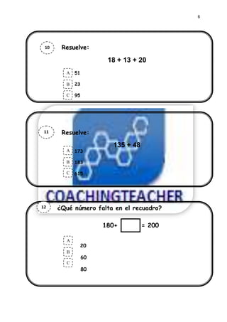 6




 10       Resuelve:
       Resuelve
                                   30+482
                                  18 + 13 + 20
      Ahora marca la respuesta.
             A 51
             .
             B   23

             C   95




 11        Resuelve:
  a
                                   135 + 48
             A   173
             .
             B   183

             C   615




12       ¿Qué número falta en el recuadro?

                             180+             = 200

             A
                   20
             .
             B
                      60
             C
                      80
 