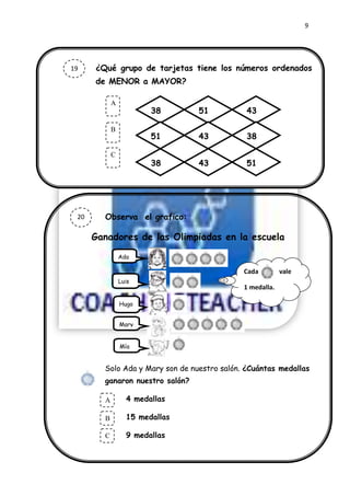 9




19        ¿Qué grupo de tarjetas tiene los números ordenados
          de MENOR a MAYOR?

                A
                .
                            38       51           43

                B
                            51       43           38

                C
                            38       43           51




 20         Observa el grafico:
 27

     23   Ganadores de las Olimpiadas en la escuela
     9              Ada

                                                 Cada         vale
                    Luis
                                                 1 medalla.

                    Hugo


                    Mary


                    Mía


            Solo Ada y Mary son de nuestro salón. ¿Cuántas medallas
            ganaron nuestro salón?

            A         4 medallas
            .
            B         15 medallas

            C         9 medallas
 