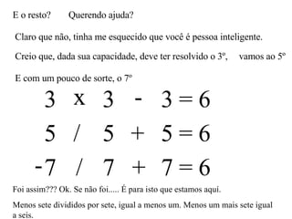E o resto? Querendo ajuda? Claro que não, tinha me esquecido que você é pessoa inteligente. Creio que, dada sua capacidade, deve ter resolvido o 3º,  3 3 3 = 6 x - vamos ao 5º E com um pouco de sorte, o 7º 5 5 5 = 6 / + 7 7 7 = 6 - / + Foi assim??? Ok. Se não foi..... É para isto que estamos aquí. Menos sete divididos por sete, igual a menos um. Menos um mais sete igual a seis.  