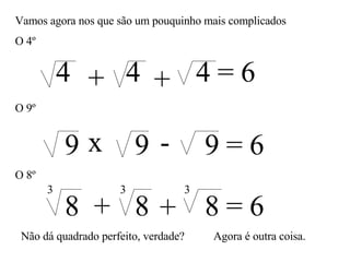 Vamos agora nos que são um pouquinho mais complicados O 4º 4 4 4 = 6 + + O 9º x - 9 9 9 = 6 O 8º 8 8 8 = 6 + + 3 3 3 Não dá quadrado perfeito, verdade? Agora é outra coisa. 