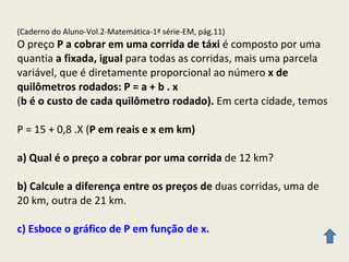(Caderno do Aluno-Vol.2-Matemática-1ª série-EM, pág.11) O preço  P a cobrar em uma corrida de táxi  é composto por uma quantia  a fixada, igual  para todas as corridas, mais uma parcela variável, que é diretamente proporcional ao número  x de quilômetros rodados: P = a + b . x ( b é o custo de cada quilômetro rodado).  Em certa cidade, temos  P = 15 + 0,8 .X ( P em reais e x em km) a) Qual é o preço a cobrar por uma corrida  de 12 km? b) Calcule a diferença entre os preços de  duas corridas, uma de 20 km, outra de 21 km. c) Esboce o gráfico de P em função de x. 