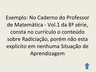 Exemplo: No Caderno do Professor de Matemática - Vol.1 da 8ª série, consta no currículo o conteúdo sobre Radiciação, porém não esta explicito em nenhuma Situação de Aprendizagem 