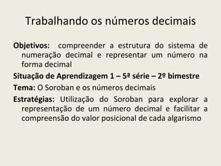 Trabalhando os números decimais Objetivos:   compreender a estrutura do sistema de numeração decimal e representar um número na forma decimal Situação de Aprendizagem 1 – 5ª série – 2º bimestre Tema:  O Soroban e os números decimais Estratégias:  Utilização do Soroban   para explorar a representação de um número decimal e facilitar a compreensão do valor posicional de cada algarismo 