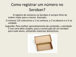 Como registrar um número no Soroban? O registro de números no Soroban é sempre feito da ordem maior para a menor. Exemplo: O número 125 colocamos o 1 na centena, o 2 na dezena e o 5 na unidade. Sugestão: Para melhor aproveitamento do conteúdo, a atividade 1 traz uma idéia simples, para a construção de um soroban para cada aluno, utilizando materiais domésticos.  