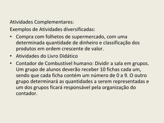 Atividades Complementares: Exemplos de Atividades diversificadas:  Compra com folhetos de supermercado, com uma determinada quantidade de dinheiro e classificação dos produtos em ordem crescente de valor. Atividades do Livro Didático Contador de Combustível humano: Dividir a sala em grupos. Um grupo de alunos deverão receber 10 fichas cada um, sendo que cada ficha contém um número de 0 a 9. O outro grupo determinará as quantidades a serem representadas e um dos grupos ficará responsável pela organização do contador. 