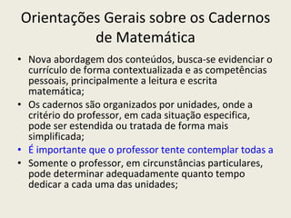 Orientações Gerais sobre os Cadernos de Matemática Nova abordagem dos conteúdos, busca-se evidenciar o currículo de forma contextualizada e as competências pessoais, principalmente a leitura e escrita matemática; Os cadernos são organizados por unidades, onde a critério do professor, em cada situação especifica, pode ser estendida ou tratada de forma mais simplificada; É importante que o professor tente contemplar todas as unidades, pois juntas, compõem o conteúdo do bimestre e contribuiu para a compreensão das outras; Somente o professor, em circunstâncias particulares, pode determinar adequadamente quanto tempo dedicar a cada uma das unidades; 