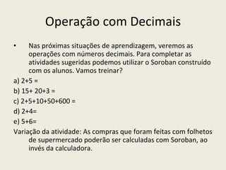 Operação com Decimais Nas próximas situações de aprendizagem, veremos as operações com números decimais. Para completar as atividades sugeridas podemos utilizar o Soroban construído com os alunos. Vamos treinar? a) 2+5 = b) 15+ 20+3 = c) 2+5+10+50+600 =  d) 2+4= e) 5+6= Variação da atividade: As compras que foram feitas com folhetos de supermercado poderão ser calculadas com Soroban, ao invés da calculadora. 