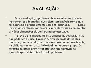 AVALIAÇÃO Para a avaliação, o professor deve escolher os tipos de instrumentos adequados, que sejam compatíveis com o que foi ensinado e principalmente como foi ensinado.  Esses instrumentos devem ser diversificados de forma a contemplar as várias dimensões do conhecimento estudado. A prova é um importante instrumento na avaliação, mas não pode ser o único. Ela deve ser realizada de diferentes maneiras, por exemplo, com ou sem consulta; na sala de aula, na biblioteca ou em casa; individualmente ou em grupo. O formato da prova deve estar atrelado aos objetivos da aprendizagem determinados pelo professor. 