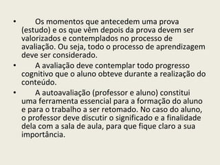 Os momentos que antecedem uma prova (estudo) e os que vêm depois da prova devem ser valorizados e contemplados no processo de avaliação. Ou seja, todo o processo de aprendizagem deve ser considerado.  A avaliação deve contemplar todo progresso cognitivo que o aluno obteve durante a realização do conteúdo. A autoavaliação (professor e aluno) constitui uma ferramenta essencial para a formação do aluno e para o trabalho a ser retomado. No caso do aluno, o professor deve discutir o significado e a finalidade dela com a sala de aula, para que fique claro a sua importância.  