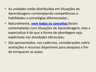 As unidades estão distribuídas em Situações de Aprendizagens contemplando competências e habilidades e estratégias diferenciadas ; Naturalmente,  nem todas os conceitos   foram contempladas com Situações de Aprendizagem, mas a expectativa é de que a forma de abordagem seja explicitada nas atividades oferecidas; São apresentados, nos cadernos, considerações sobre avaliações e recursos disponíveis para pesquisa a fim de enriquecer as aulas; 