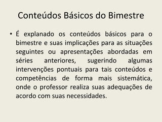 Conteúdos Básicos do Bimestre É explanado os conteúdos básicos para o bimestre e suas implicações para as situações seguintes ou apresentações abordadas em séries anteriores, sugerindo algumas intervenções pontuais para tais conteúdos e competências de forma mais sistemática, onde o professor realiza suas adequações de acordo com suas necessidades. 