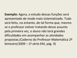 Exemplo:  Agora, o estudo dessas funções será apresentado de modo mais sistematizado. Tudo será feito, no entanto, de tal forma que, mesmo se o professor estiver tratando desse assunto pela primeira vez, o aluno não terá grandes dificuldades em acompanhar as atividades propostas.(Caderno do Professor-Matemática 2º bimestre/2009 – 1ª série-EM, pág. 9) 