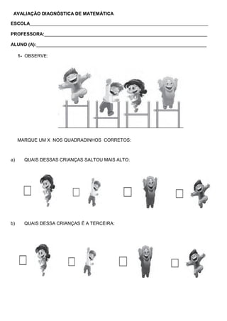 AVALIAÇÃO DIAGNÓSTICA DE MATEMÁTICA
ESCOLA______________________________________________________________________
PROFESSORA:________________________________________________________________
ALUNO (A):___________________________________________________________________
1- OBSERVE:
MARQUE UM X NOS QUADRADINHOS CORRETOS:
a) QUAIS DESSAS CRIANÇAS SALTOU MAIS ALTO:
b) QUAIS DESSA CRIANÇAS É A TERCEIRA:
 
