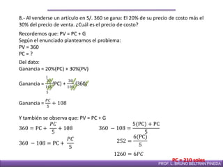 DIRECCIÓN DE EDUCACIÓN SECUNDARIAPROF. L. BRUNO BELTRAN PINEDA
8.- Al venderse un artículo en S/. 360 se gana: El 20% de su precio de costo más el
30% del precio de venta. ¿Cuál es el precio de costo?
Recordemos que: PV = PC + G
Según el enunciado planteamos el problema:
PV = 360
PC = ?
Del dato:
Ganancia = 20%(PC) + 30%(PV)
Ganancia =
20
100
(PC) +
30
100
(360)
Y también se observa que: PV = PC + G
360 = PC +
𝑃𝐶
5
+ 108
5
1
Ganancia =
𝑃𝐶
5
+ 108
360 − 108 = PC +
𝑃𝐶
5
360 − 108 =
5(PC) + PC
5
252 =
6(PC)
5
1260 = 6𝑃𝐶
PC = 210 soles
 