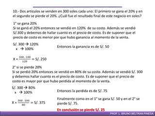 DIRECCIÓN DE EDUCACIÓN SECUNDARIAPROF. L. BRUNO BELTRAN PINEDA
10.- Dos artículos se venden en 300 soles cada uno: El primero se gana el 20% y en
el segundo se pierde el 20%. ¿Cuál fue el resultado final de este negocio en soles?
1° se gana 20%
Si se ganó el 20% entonces se vendió en 120% de su costo. Además se vendió
S/.300 y debemos de hallar cuanto es el precio de costo. Es de suponer que el
precio de costo es menor por que hubo ganancia al momento de la venta.
S/. 300  120%
x  100%
X =
300 . 100
120
= S/. 250
2° si se pierde 20%
Si se perdió 20% entonces se vendió en 80% de su costo. Además se vendió S/. 300
y debemos hallar cuanto es el precio de costo. Es de suponer que el precio de
costo es mayor por que hubo perdida al momento de la venta.
S/. 300  80%
x  100%
X =
300 . 100
80
= S/. 375
Entonces la perdida es de S/. 75
Entonces la ganancia es de S/. 50
Finalmente como en el 1° se gana S/. 50 y en el 2° se
pierde S/. 75.
En conclusión se pierde S/. 25
 