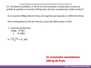 DIRECCIÓN DE EDUCACIÓN SECUNDARIAPROF. L. BRUNO BELTRAN PINEDA
12.- Al elaborar pastelillos, el 5% de la fruta comprada se desperdicia. Si para un
pedido de pasteles se necesita 190 Kg netos de fruta, ¿cuántos kg se debe comprar?
Si se necesita 190kg netos de fruta, esto significa que equivale un 100% de la fruta.
En conclusión necesitamos
200 kg de fruta
 Entonces planteamos:
190kg  95%
x  100%
Pero se desperdicia el 5% de fruta por lo que del 100% queda un 95%
X =
190 . 100
95
= S/. 200
 