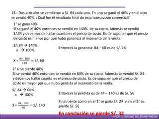 DIRECCIÓN DE EDUCACIÓN SECUNDARIAPROF. L. BRUNO BELTRAN PINEDA
13.- Dos artículos se vendieron a S/. 84 cada uno. En uno se ganó el 40% y en el otro
se perdió 40%. ¿Cuál fue el resultado final de esta transacción comercial?
1° se gana 40%
Si se ganó el 40% entonces se vendió en 140% de su costo. Además se vendió
S/.84 y debemos de hallar cuanto es el precio de costo. Es de suponer que el precio
de costo es menor por que hubo ganancia al momento de la venta.
S/. 84  140%
x  100%
X =
84 . 100
140
= S/. 60
2° si se pierde 40%
Si se perdió 40% entonces se vendió en 60% de su costo. Además se vendió S/. 84
y debemos hallar cuanto es el precio de costo. Es de suponer que el precio de
costo es mayor por que hubo perdida al momento de la venta.
S/. 84  60%
x  100%
X =
84 . 100
60
= S/. 140
Entonces la perdida es de 84 – 140 es de S/. 56
Entonces la ganancia: 84 – 60 es de S/. 24
Finalmente como en el 1° se gana S/. 24 y en el 2° se
pierde S/. 56
En conclusión se pierde S/. 32
 