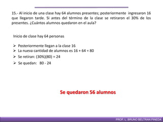 DIRECCIÓN DE EDUCACIÓN SECUNDARIAPROF. L. BRUNO BELTRAN PINEDA
15.- Al inicio de una clase hay 64 alumnos presentes; posteriormente ingresaron 16
que llegaron tarde. Si antes del término de la clase se retiraron el 30% de los
presentes. ¿Cuántos alumnos quedaron en el aula?
Inicio de clase hay 64 personas
 Posteriormente llegan a la clase 16
 La nueva cantidad de alumnos es 16 + 64 = 80
Se quedaron 56 alumnos
 Se retiran: (30%)(80) = 24
 Se quedan: 80 - 24
 
