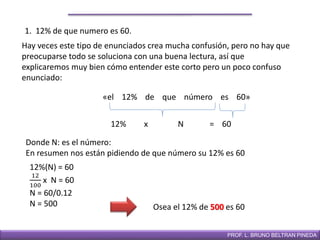 DIRECCIÓN DE EDUCACIÓN SECUNDARIAPROF. L. BRUNO BELTRAN PINEDA
1. 12% de que numero es 60.
Hay veces este tipo de enunciados crea mucha confusión, pero no hay que
preocuparse todo se soluciona con una buena lectura, así que
explicaremos muy bien cómo entender este corto pero un poco confuso
enunciado:
«el 12% de que número es 60»
12%(N) = 60
12
100
x N = 60
N = 60/0.12
N = 500 Osea el 12% de 500 es 60
12% x N = 60
Donde N: es el número:
En resumen nos están pidiendo de que número su 12% es 60
 