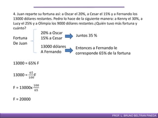DIRECCIÓN DE EDUCACIÓN SECUNDARIAPROF. L. BRUNO BELTRAN PINEDA
4. Juan reparte su fortuna así: a Oscar el 20%, a Cesar el 15% y a Fernando los
13000 dólares restantes. Pedro lo hace de la siguiente manera: a Kenny el 30%, a
Lucy el 25% y a Olimpia los 9000 dólares restantes ¿Quién tuvo más fortuna y
cuánto?
Fortuna
De Juan
20% a Oscar
15% a Cesar
13000 dólares
A Fernando
Juntos 35 %
Entonces a Fernando le
corresponde 65% de la fortuna
13000 = 65% F
13000 =
65
100
F
F = 13000x
100
65
F = 20000
 