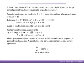 DIRECCIÓN DE EDUCACIÓN SECUNDARIAPROF. L. BRUNO BELTRAN PINEDA
5. Si un cuadrado de 100 m2 de área se reduce a unos 16 m2, ¿Qué porcentaje
será el perímetro del nuevo cuadrado respecto al anterior?
Recordemos área de un cuadrado: 𝐴 = 𝑙2
y perímetro es igual a la suma de sus 4
lados : P = 4𝑙
Entonces: 𝐴 = 𝑙2
100 = 𝑙2
 𝑙 = 100 → 𝑙 = 10
𝑃 = 4𝑙 → 𝑃 = 4 10 → 𝑃 = 40
Luego el cuadrado es reducido a un área de 16 m2
Realizamos el mismo procedimiento:
𝐴 = 𝑙2
16 = 𝑙2
 𝑙 = 16 → 𝑙 = 4
𝑃 = 4𝑙 → 𝑃 = 4 4 → 𝑃 = 16
Ahora que porcentaje representa el perímetro del cuadrado B con respecto al
perímetro del cuadrado A, para hallar este porcentaje realizamos esta simple
operación:
16
40
× 100% =
0.4 x 100 = 40%
 