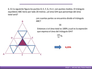 DIRECCIÓN DE EDUCACIÓN SECUNDARIAPROF. L. BRUNO BELTRAN PINEDA
6. En la siguiente figura los puntos D, E, F, G, H e I, son puntos medios. El triángulo
equilátero ABC tiene por lado 20 metros. ¿el área GHI que porcentaje del área
total será?
¿en cuantas partes se encuentra divido el triángulo
ABC?
6,25%
100
16
%
16
Entonces si el área total es 100% ¿cual es la expreción
que expresa el área del triángulo GHI?
 