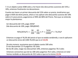 DIRECCIÓN DE EDUCACIÓN SECUNDARIAPROF. L. BRUNO BELTRAN PINEDA
7. Si un objeto cuesta 4280 soles y me hacen dos descuentos sucesivos del 15% y
10%, entonces finalmente me descontaran.
Cuanto nos hacen un primer descuento del 15% sobre un precio, tendríamos que
pagar el 85% de dicho precio, ahora si nos aplican otro descuento sucesivo del 10%
sobre el nuevo precio, pagaríamos el 90% del 80% del Precio. Para que se entienda
mejor lo planteamos:
1er descuento del 15%, pago: 85%P
2do descuento de 10%, pago: 90%(85%P)
90% 85%𝑃 =
90
100
×
85
100
× 𝑃 =
7650
10000
𝑃 = 76,5%𝑃
Entonces se paga el 76,5% del precio al que se estaba vendiendo, o sea le aplicaron
un descuento único del (100-76,5)% que es el 23,5%
De otra manera: asumamos que el objeto cuesta 100 soles
Si nos descuentan 15 % pagamos: 85 soles
De los 85 soles, luego nos descuentan 10%, entonces pagamos 76.5 soles
Entonces concluimos que de los 100 soles pagamos 76.5 soles, entonces en total
hemos recibido un descuento de 23,5 soles o que es lo mismo 23,5%
 