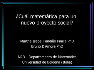 ¿ Cuál matemática para un  nuevo proyecto social? Martha Isabel Fandiño Pinilla PhD Bruno D’Amore PhD NRD - Departamento de Matemática Universidad de Bologna (Italia) 