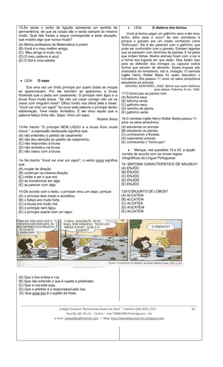 12-Às vezes o verbo de ligação apresenta um sentido de
permanência, de que as coisas são e serão sempre do mesmo
modo. Qual das frases a seguir corresponde a essa situação,
que mostra algo que nunca muda?
(A) Minha professora de Matemática é jovem.
(B) Você é o meu melhor amigo.
(C) Meu amigo é muito rico.
(D) O meu caderno é azul.
(E) O Sol é uma estrela
LEIA: O sapo
Era uma vez um lindo príncipe por quem todas as moças
se apaixonavam. Por ele também se apaixonou a bruxa
horrenda que o pediu em casamento. O príncipe nem ligou e a
bruxa ficou muito brava. “Se não vai casar comigo não vai se
casar com ninguém mais!” Olhou fundo nos olhos dele e disse:
“Você vai virar um sapo!” Ao ouvir esta palavra o príncipe sentiu
estremeção. Teve medo. Acreditou. E ele virou aquilo que a
palavra feitiço tinha dito. Sapo. Virou um sapo.
Rubem Alves
13-No trecho “O príncipe NEM LIGOU e a bruxa ficou muita
brava.”, a expressão destacada significa que:
(A) não entendeu o pedido de casamento
(B) não deu atenção ao pedido de casamento.
(C) não respondeu à bruxa.
(D) não acreditou na bruxa.
(E) não casou com a bruxa.
14- No trecho “Você vai virar um sapo!”, o verbo VIRAR significa
que:
(A) mudar de direção
(B) continuar na mesma direção
(C) voltar a ser o que era
(D) se transformar em algo
(E) se parecer com algo
15-De acordo com o texto, o príncipe virou um sapo, porque:
(A) o príncipe teve medo e acreditou.
(B) o feitiço era muito forte.
(C) a bruxa era muito má.
(D) o príncipe nem ligou.
(E) o príncipe queria virar um sapo.
16-Que resposta Mafalda esperava de Miguelito?
(A) Que o lixo enfeia a rua.
(B) Que não entende o que é sujeito e predicado.
(C) Que a rua está suja.
(D) Que o prefeito é o responsável pelo lixo.
(E) Que esse lixo é o sujeito da frase.
LEIA: O disfarce dos bichos
Você já tentou pegar um galhinho seco e ele virou
bicho, abriu asas e voou? Se isso aconteceu é
porque o graveto era um inseto conhecido como
"bicho-pau". Ele é tão parecido com o galhinho, que
pode ser confundido com o graveto. Existem lagartas
que se parecem com raminhos de plantas. E há grilos
que imitam folhas. Muitos animais ficam com a cor e
a forma dos lugares em que estão. Eles fazem isso
para se defender dos inimigos ou capturar outros
bichos que servem de alimento. Esses truques são
chamados de mimetismo, isto é, imitação. O cientista
inglês Henry Walter Bates foi quem descobriu o
mimetismo. Ele passou 11 anos na selva amazônica
estudando os animais.
MAVIAEL MONTEIRO, JOSÉ. Bichos que usam disfarces
para defesa. Folhinha, 6 nov. 1993.
17-O bicho-pau se parece com:
(A) florzinha seca.
(B) folhinha verde.
(C) galhinho seco.
(D) raminho de planta.
(E) galhinho verde
18-O cientista inglês Henry Walter Bates passou 11
anos na selva amazônica:
(A) estudando os animais
(B) estudando as plantas
(C) conhecendo a floresta.
(D) capturando animais.
(E) conhecendo o "bicho-pau".
Marque, nas questões 19 e 20, a opção
correta de acordo com as novas regras
ortográficas da Língua Portuguesa:
19- SINTOMA CARACTERÍSTICO DE NÁUSEA?
(A) ENJÔO
(B) ÊNJOO
(C) ENJOO
(D) ENJOÔ
(E) ENJÓO
120-CONJUNTO DE LOBOS?
(A) ALCATÉIA
(B) ALCATEIA
(C) ALCATEA
(D) AUCATEIA
(E) ALCATEIÁ
____________________________________________________________________________________________________________
Colégio Estadual “Bartolomeu Bueno da Silva” - Telefone (64) 3655-1551 02
Rua 06, Qd. 02 s/n - Centro – Cep 75880-000 Paranaiguara – Go
e-mail: colegiobbs@hotmail.com / Blog: http://avozdobartolomeu.blogspot.com
 