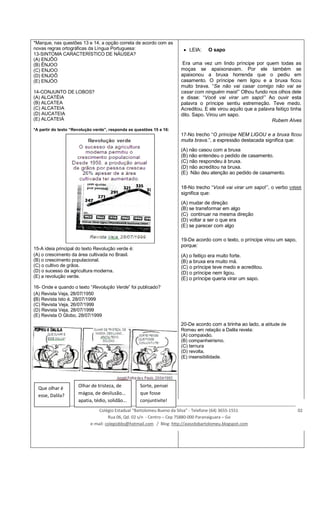 *Marque, nas questões 13 e 14, a opção correta de acordo com as
novas regras ortográficas da Língua Portuguesa:
13-SINTOMA CARACTERÍSTICO DE NÁUSEA?
(A) ENJÔO
(B) ÊNJOO
(C) ENJOO
(D) ENJOÔ
(E) ENJÓO
14-CONJUNTO DE LOBOS?
(A) ALCATÉIA
(B) ALCATEA
(C) ALCATEIA
(D) AUCATEIA
(E) ALCATEIÁ
*A partir do texto “Revolução verde”, responda as questões 15 e 16:
15-A ideia principal do texto Revolução verde é:
(A) o crescimento da área cultivada no Brasil.
(B) o crescimento populacional.
(C) o cultivo de grãos.
(D) o sucesso da agricultura moderna.
(E) a revolução verde.
16- Onde e quando o texto “Revolução Verde” foi publicado?
(A) Revista Veja, 28/07/1950
(B) Revista Isto é, 28/07/1999
(C) Revista Veja, 26/07/1999
(D) Revista Veja, 28/07/1999
(E) Revista O Globo, 28/07/1999
LEIA: O sapo
Era uma vez um lindo príncipe por quem todas as
moças se apaixonavam. Por ele também se
apaixonou a bruxa horrenda que o pediu em
casamento. O príncipe nem ligou e a bruxa ficou
muito brava. “Se não vai casar comigo não vai se
casar com ninguém mais!” Olhou fundo nos olhos dele
e disse: “Você vai virar um sapo!” Ao ouvir esta
palavra o príncipe sentiu estremeção. Teve medo.
Acreditou. E ele virou aquilo que a palavra feitiço tinha
dito. Sapo. Virou um sapo.
Rubem Alves
17-No trecho “O príncipe NEM LIGOU e a bruxa ficou
muita brava.”, a expressão destacada significa que:
(A) não casou com a bruxa
(B) não entendeu o pedido de casamento.
(C) não respondeu à bruxa.
(D) não acreditou na bruxa.
(E) Não deu atenção ao pedido de casamento.
18-No trecho “Você vai virar um sapo!”, o verbo VIRAR
significa que:
(A) mudar de direção
(B) se transformar em algo
(C) continuar na mesma direção
(D) voltar a ser o que era
(E) se parecer com algo
19-De acordo com o texto, o príncipe virou um sapo,
porque:
(A) o feitiço era muito forte.
(B) a bruxa era muito má.
(C) o príncipe teve medo e acreditou.
(D) o príncipe nem ligou.
(E) o príncipe queria virar um sapo.
20-De acordo com a tirinha ao lado, a atitude de
Romeu em relação a Dalila revela:
(A) compaixão.
(B) companheirismo.
(C) ternura
(D) revolta.
(E) insensibilidade.
____________________________________________________________________________________________________________
Colégio Estadual “Bartolomeu Bueno da Silva” - Telefone (64) 3655-1551 02
Rua 06, Qd. 02 s/n - Centro – Cep 75880-000 Paranaiguara – Go
e-mail: colegiobbs@hotmail.com / Blog: http://avozdobartolomeu.blogspot.com
Que olhar é
esse, Dalila?
Olhar de tristeza, de
mágoa, de desilusão...
apatia, tédio, solidão...
Sorte, pensei
que fosse
conjuntivite!
 
