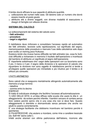 Il bimbo dovrà affinare la sua capacità di attribuire quantità.
 collocazione dei numeri nelle case. Gli daremo solo un numero che dovrà
essere inserito al posto giusto
 attribuire età a diversi soggetti, con diverse modalità di esecuzione o
disegni di famiglia con altezze diverse.
SISTEMA DEL CALCOLO
Le sottocomponenti del sistema del calcolo sono:
- fatti aritmetici
- procedure
- segni e algaritmi
Il riabilitatore deve rinforzare e consolidare l’accesso rapido ed automatico
dei fatti aritmetici, lavorare sulla rapidizzazione, sul significato del segno,
memorizzazione delle procedure e riservare l’uso della calcolatrice solo dopo
aver svolto un training poco fruttuoso.
Esistono bimbi che invece hanno difficoltà nei fatti aritmetici (es. cosa fa 3x4);
cioè difficoltà a richiamare in memoria il risultato dell’operazione o incertezze
del bambino di attribuire un significato al segno dell’operazione.
E’ importante sottolineare che i segni delle operazioni con cui lavoriamo sono
il più, il meno e il per; il segno della divisione e le operazioni di calcolo che
riguardano la divisione non sono oggetto di riabilitazione perché si tende a
privilegiare quelle operazioni più immediate e più intuitive per il bimbo e di
utilizzo più consueto.
I FATTI ARITMETICI
Sono calcoli che si eseguono mentalmente attingendo automaticamente alla
memoria a lungo termine:
- tabelline
- somme entro la decina
ESERCIZI
Si tratta di individuare strategie che facilitino l’accesso all’automatizzazione
1) USO DELLE DITA: è un’idea diffusa nella scuola che usare le dita è un
atteggiamento da evitare perché infantile. I bambini cercano di contare senza
farsi vedere perché sanno che è una cosa che non si deve fare. Questo
atteggiamento è disinibito e disincentivato senza pensare che anche noi
adulti lo usiamo correntemente.
E’ una strategia facilitante che dobbiamo incentivare nel bambino perché è
spontanea.
2) FILASTROCCHE: che aiutano a ricordare, come rime a carattere lessicale
(es. 6x8=48 “asino cotto”).
Infatti anche stranieri con ottima padronanza dell’italiano, ricorrono alla
10
 