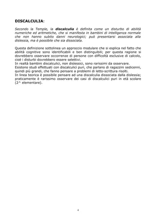 DISCALCULIA:
Secondo la Temple, la discalculia è definita come un disturbo di abilità
numeriche ed aritmetiche, che si manifesta in bambini di intelligenza normale
che non hanno subito danni neurologici; può presentarsi associata alla
dislessia, ma è possibile che sia dissociata.
Questa definizione sottolinea un approccio modulare che si esplica nel fatto che
abilità cognitive sono identificabili e ben distinguibili; per questa ragione si
dovrebbero osservare occorrenze di persone con difficoltà esclusive di calcolo,
cioè i disturbi dovrebbero essere selettivi.
In realtà bambini discalculici, non dislessici, sono rarissimi da osservare.
Esistono studi effettuati con discalculici puri, che parlano di ragazzini sedicenni,
quindi più grandi, che fanno pensare a problemi di letto-scrittura risolti.
In linea teorica è possibile pensare ad una discalculia dissociata dalla dislessia;
praticamente è rarissimo osservare dei casi di discalculici puri in età scolare
(2^ elementare).
4
 