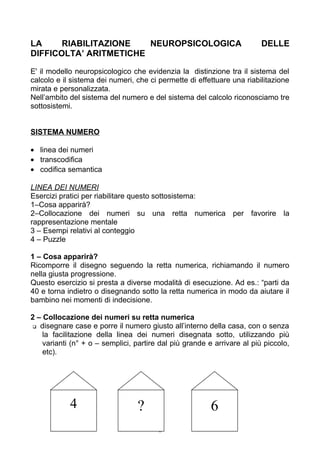 LA RIABILITAZIONE NEUROPSICOLOGICA DELLE
DIFFICOLTA’ ARITMETICHE
E' il modello neuropsicologico che evidenzia la distinzione tra il sistema del
calcolo e il sistema dei numeri, che ci permette di effettuare una riabilitazione
mirata e personalizzata.
Nell’ambito del sistema del numero e del sistema del calcolo riconosciamo tre
sottosistemi.
SISTEMA NUMERO
• linea dei numeri
• transcodifica
• codifica semantica
LINEA DEI NUMERI
Esercizi pratici per riabilitare questo sottosistema:
1–Cosa apparirà?
2–Collocazione dei numeri su una retta numerica per favorire la
rappresentazione mentale
3 – Esempi relativi al conteggio
4 – Puzzle
1 – Cosa apparirà?
Ricomporre il disegno seguendo la retta numerica, richiamando il numero
nella giusta progressione.
Questo esercizio si presta a diverse modalità di esecuzione. Ad es.: “parti da
40 e torna indietro o disegnando sotto la retta numerica in modo da aiutare il
bambino nei momenti di indecisione.
2 – Collocazione dei numeri su retta numerica
 disegnare case e porre il numero giusto all’interno della casa, con o senza
la facilitazione della linea dei numeri disegnata sotto, utilizzando più
varianti (n° + o – semplici, partire dal più grande e arrivare al più piccolo,
etc).
6
4 ? 6
 