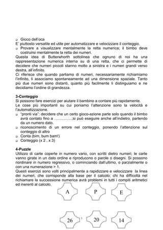  Gioco dell’oca
E’ piuttosto versatile ed utile per automatizzare e velocizzare il conteggio.
 Provare a visualizzare mentalmente la retta numerica; il bimbo deve
costruirsi mentalmente la retta dei numeri.
Questa idea di Butterwhorth sottolinea che ognuno di noi ha una
rappresentazione numerica interna su di una retta, che ci permette di
decidere che numeri piccoli stanno molto a sinistra e i numeri grandi verso
destra, all’infinito.
Ci riferisce che quando parliamo di numeri, necessariamente richiamiamo
l’infinito, li associamo spontaneamente ad una dimensione spaziale. Tanto
più due numeri sono distanti, quanto più facilmente li distinguiamo e ne
decidiamo l’ordine di grandezza.
3-Conteggio
Si possono fare esercizi per aiutare il bambino a contare più rapidamente.
Le cose più importanti su cui poniamo l’attenzione sono la velocità e
l’automatizzazione.
 “pronti via”: decidere che un certo gioco-azione parte solo quando il bimbo
avrà contato fino a …………..;si può eseguire anche all’indietro, partendo
da un numero dato.
 riconoscimento di un errore nel conteggio, ponendo l’attenzione sul
conteggio di altro
 Conta (bim, bum bam!)
 Conteggio (x 2 , x 3)
4-Puzzle
Utilizzo di carte coperte in numero vario, con scritti dietro numeri; le carte
vanno girate in un dato ordine e riproducono o parole o disegni. Si possono
riordinare in numero regressivo, o cominciando dall’ultimo, o parzialmente o
con una numerazione > 1.
Questi esercizi sono volti principalmente a rapidizzare e velocizzare la linea
dei numeri, che corrisponde alla base per il calcolo; chi ha difficoltà nel
richiamare la successione numerica avrà problemi in tutti i compiti aritmetici
ed inerenti al calcolo.
7
A P E
26 20 14
 