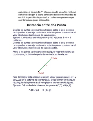 ordenadas o ejes de la (Y) el punto donde se cortan recibe el
nombre de origen el plano cartesiano tiene como finalidad de
escribir la posición de puntos los cuales se representan por
coordenadas o pares ordenados.
Distancia entre dos Punto
Cuando los puntos se encuentran ubicados sobre el eje x o en una
recta paralela a este eje, la distancia entre los puntos corresponde al
valor absoluto de la diferencia de sus abscisas.
Ejemplo: La distancia entre los puntos (-4,0) y (5,0) es 4 + 5 = 9
unidades.
Cuando los puntos se encuentran ubicados sobre el eje y o en una
recta paralela a este eje, la distancia entre los puntos corresponde al
valor absoluto de la diferencia de sus ordenadas.
Ahora si los puntos se encuentran en cualquier lugar del sistema de
coordenadas, la distancia queda determinada por la relación:
Para demostrar esta relación se deben ubicar los puntos A(x1,y1) y
B(x2,y2) en el sistema de coordenadas, luego formar un triángulo
rectángulo de hipotenusa AB y emplear el teorema de Pitágoras.
Ejemplo: Calcula la distancia entre los puntos A(7,5) y B (4,1)
A (x1, y1) B (x2, y2
 